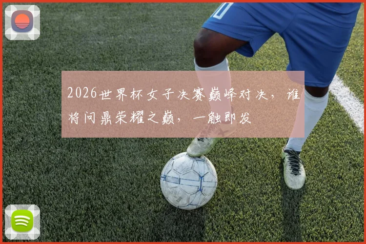 2026世界杯女子决赛巅峰对决，谁将问鼎荣耀之巅，一触即发