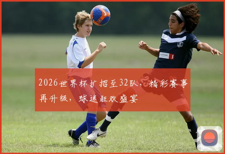 2026世界杯扩招至32队，精彩赛事再升级，球迷狂欢盛宴