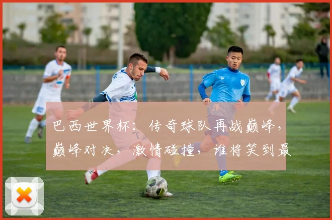 巴西世界杯：传奇球队再战巅峰，巅峰对决，激情碰撞，谁将笑到最后