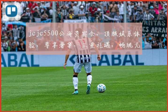 jcjc5500公海贵宾会，顶级娱乐体验，尊享奢华，三重礼遇，畅玩无忧，会员必看