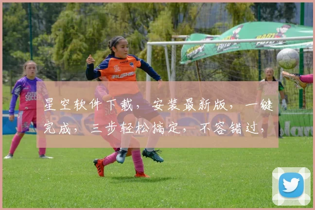 星空软件下载，安装最新版，一键完成，三步轻松搞定，不容错过，快来体验
