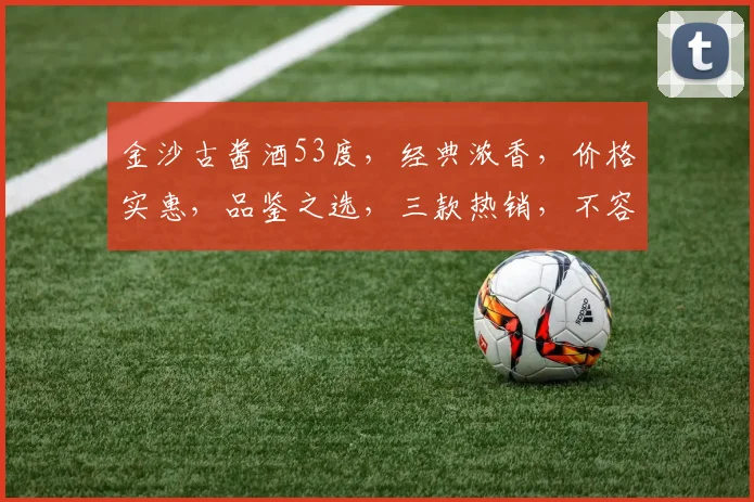 金沙古酱酒53度，经典浓香，价格实惠，品鉴之选，三款热销，不容错过，惊喜不断